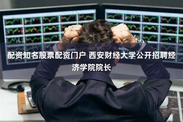 配资知名股票配资门户 西安财经大学公开招聘经济学院院长