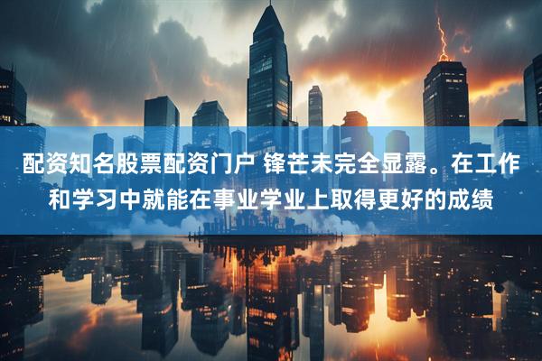 配资知名股票配资门户 锋芒未完全显露。在工作和学习中就能在事业学业上取得更好的成绩