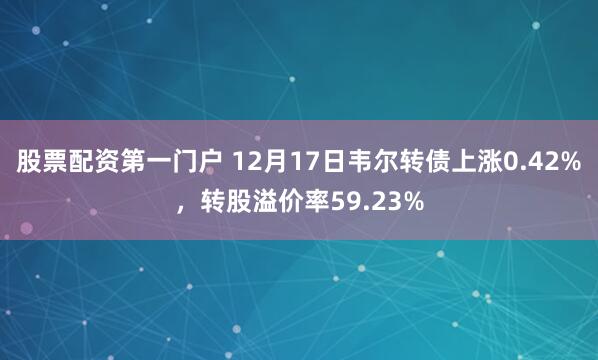 股票配资第一门户 12月17日韦尔转债上涨0.42%，转股溢价率59.23%