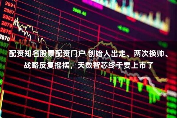 配资知名股票配资门户 创始人出走、两次换帅、战略反复摇摆，天数智芯终于要上市了
