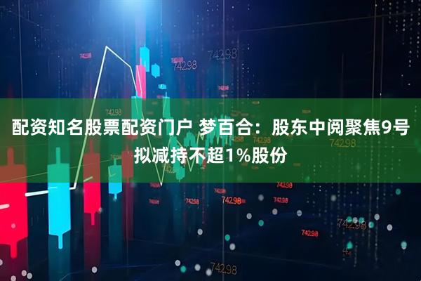 配资知名股票配资门户 梦百合：股东中阅聚焦9号拟减持不超1%股份
