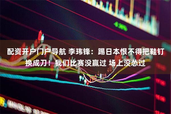 配资开户门户导航 李玮锋：踢日本恨不得把鞋钉换成刀！我们比赛没赢过 场上没怂过