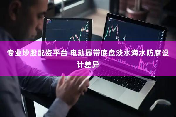 专业炒股配资平台 电动履带底盘淡水海水防腐设计差异
