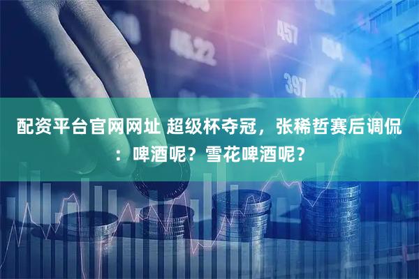 配资平台官网网址 超级杯夺冠，张稀哲赛后调侃：啤酒呢？雪花啤酒呢？