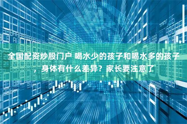 全国配资炒股门户 喝水少的孩子和喝水多的孩子，身体有什么差异？家长要注意了