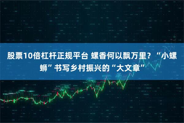 股票10倍杠杆正规平台 螺香何以飘万里？“小螺蛳”书写乡村振兴的“大文章”