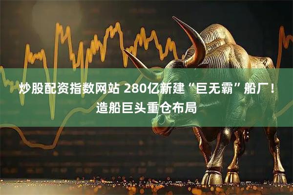 炒股配资指数网站 280亿新建“巨无霸”船厂！造船巨头重仓布局