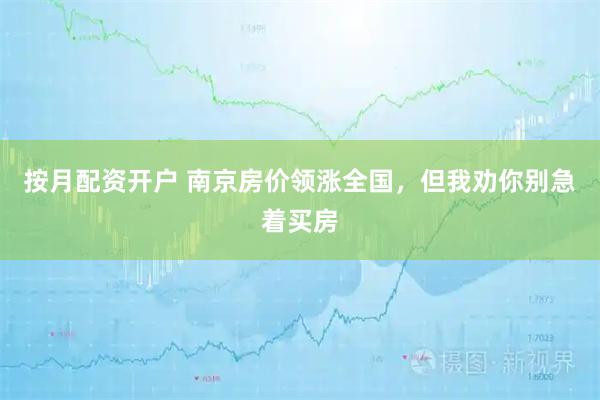 按月配资开户 南京房价领涨全国，但我劝你别急着买房