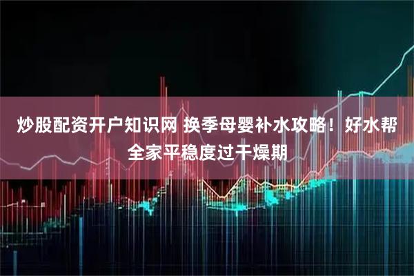 炒股配资开户知识网 换季母婴补水攻略！好水帮全家平稳度过干燥期