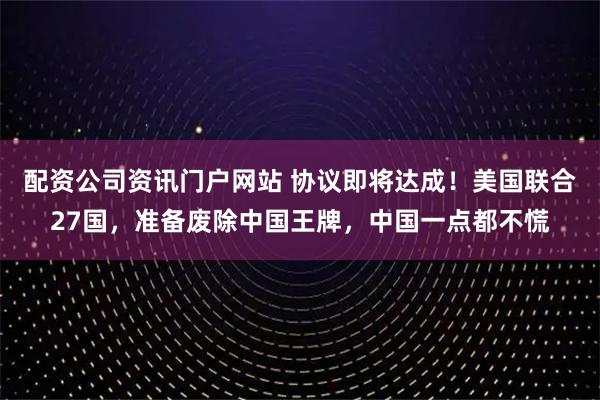 配资公司资讯门户网站 协议即将达成！美国联合27国，准备废除中国王牌，中国一点都不慌