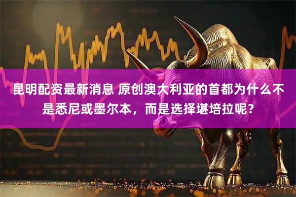 昆明配资最新消息 原创澳大利亚的首都为什么不是悉尼或墨尔本，而是选择堪培拉呢？