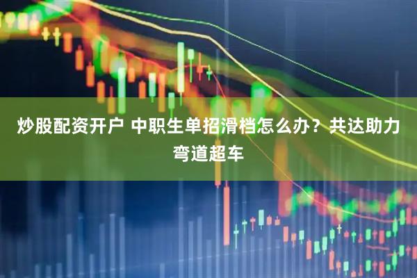 炒股配资开户 中职生单招滑档怎么办？共达助力弯道超车