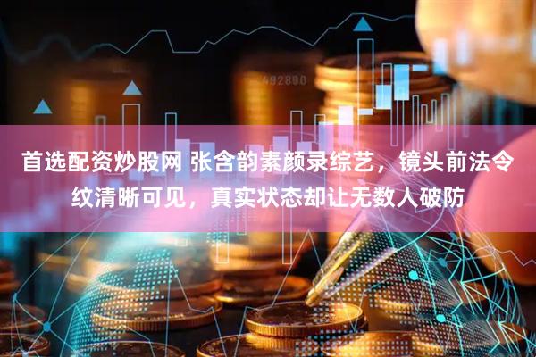首选配资炒股网 张含韵素颜录综艺，镜头前法令纹清晰可见，真实状态却让无数人破防