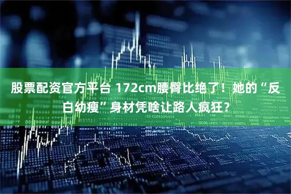 股票配资官方平台 172cm腰臀比绝了！她的“反白幼瘦”身材凭啥让路人疯狂？