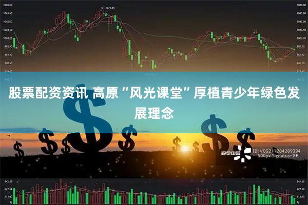 股票配资资讯 高原“风光课堂”厚植青少年绿色发展理念