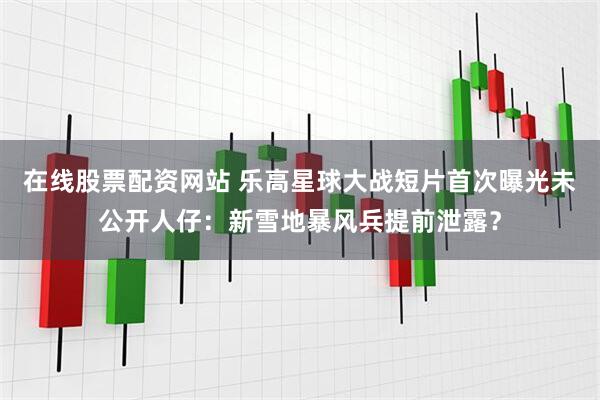 在线股票配资网站 乐高星球大战短片首次曝光未公开人仔：新雪地暴风兵提前泄露？
