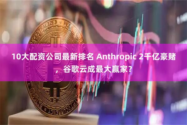 10大配资公司最新排名 Anthropic 2千亿豪赌，谷歌云成最大赢家？