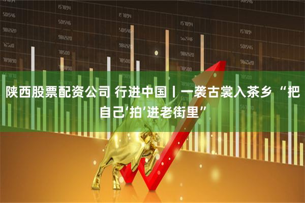 陕西股票配资公司 行进中国丨一袭古裳入茶乡 “把自己‘拍’进老街里”
