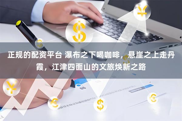 正规的配资平台 瀑布之下喝咖啡，悬崖之上走丹霞，江津四面山的文旅焕新之路