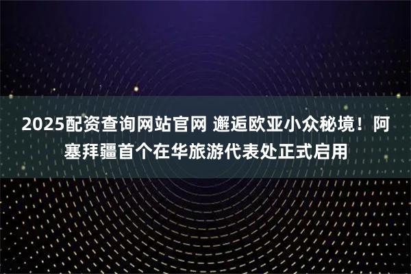 2025配资查询网站官网 邂逅欧亚小众秘境！阿塞拜疆首个在华旅游代表处正式启用