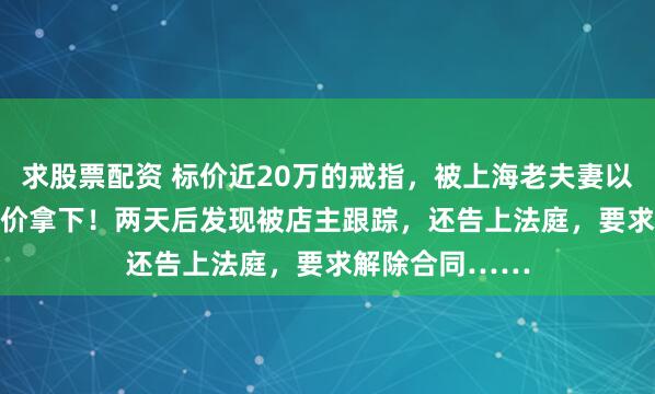 求股票配资 标价近20万的戒指，被上海老夫妻以2.96万元折扣价拿下！两天后发现被店主跟踪，还告上法庭，要求解除合同……