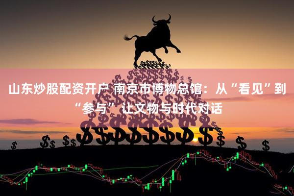 山东炒股配资开户 南京市博物总馆：从“看见”到“参与” 让文物与时代对话