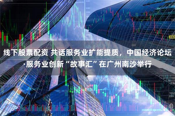 线下股票配资 共话服务业扩能提质，中国经济论坛·服务业创新“故事汇”在广州南沙举行