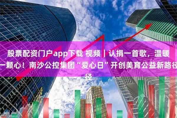 股票配资门户app下载 视频｜认捐一首歌，温暖一颗心！南沙公控集团“爱心日”开创美育公益新路径