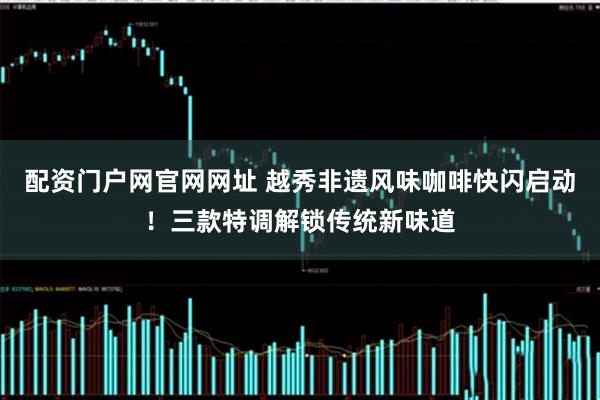 配资门户网官网网址 越秀非遗风味咖啡快闪启动！三款特调解锁传统新味道