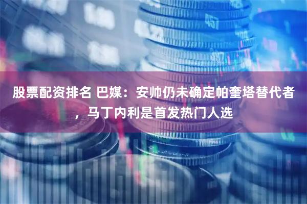 股票配资排名 巴媒：安帅仍未确定帕奎塔替代者，马丁内利是首发热门人选
