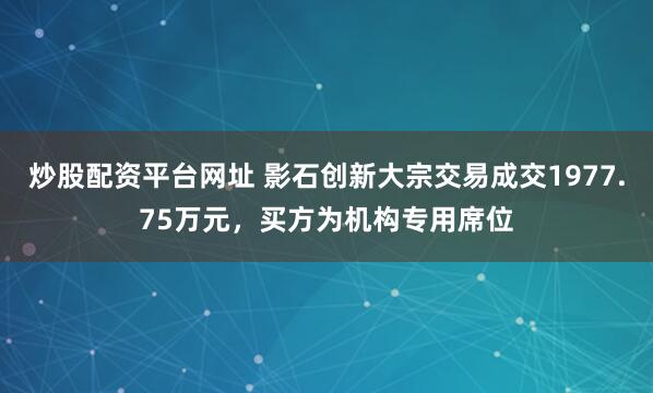 炒股配资平台网址 影石创新大宗交易成交1977.75万元，买方为机构专用席位