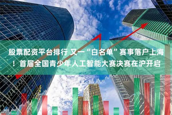 股票配资平台排行 又一“白名单”赛事落户上海！首届全国青少年人工智能大赛决赛在沪开启