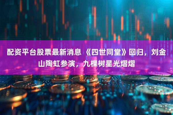 配资平台股票最新消息 《四世同堂》回归，刘金山陶虹参演，九棵树星光熠熠